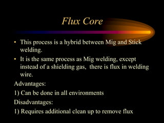 Flux Core
• This process is a hybrid between Mig and Stick
welding.
• It is the same process as Mig welding, except
instead of a shielding gas, there is flux in welding
wire.
Advantages:
1) Can be done in all environments
Disadvantages:
1) Requires additional clean up to remove flux
 