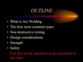 OUTLINE
• What is Arc Welding
• The four most common types
• Non destructive testing
• Design considerations
• Strength
• Safety
Feel free to ask questions at any questions at
any time.
 