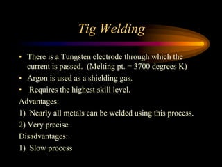 Tig Welding
• There is a Tungsten electrode through which the
current is passed. (Melting pt. = 3700 degrees K)
• Argon is used as a shielding gas.
• Requires the highest skill level.
Advantages:
1) Nearly all metals can be welded using this process.
2) Very precise
Disadvantages:
1) Slow process
 