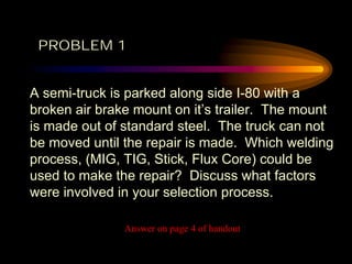 A semi-truck is parked along side I-80 with a
broken air brake mount on it’s trailer. The mount
is made out of standard steel. The truck can not
be moved until the repair is made. Which welding
process, (MIG, TIG, Stick, Flux Core) could be
used to make the repair? Discuss what factors
were involved in your selection process.
Answer on page 4 of handout
PROBLEM 1
 