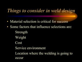 Things to consider in weld design
• Material selection is critical for success
• Some factors that influence selections are:
Strength
Weight
Cost
Service environment
Location where the welding is going to
occur
 