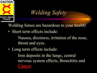Welding Safety
Welding fumes are hazardous to your health!
• Short term effects include:
Nausea, dizziness, irritation of the nose,
throat and eyes.
• Long term effects include:
Iron deposits in the lungs, central
nervous system effects, Bronchitis and
Cancer
 