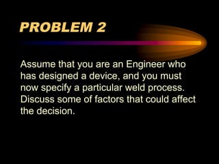 PROBLEM 2
Assume that you are an Engineer who
has designed a device, and you must
now specify a particular weld process.
Discuss some of factors that could affect
the decision.
 