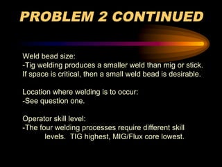 PROBLEM 2 CONTINUED
Weld bead size:
-Tig welding produces a smaller weld than mig or stick.
If space is critical, then a small weld bead is desirable.
Location where welding is to occur:
-See question one.
Operator skill level:
-The four welding processes require different skill
levels. TIG highest, MIG/Flux core lowest.
 