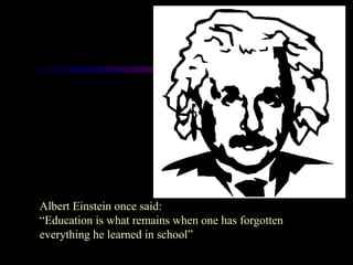 Albert Einstein once said:
“Education is what remains when one has forgotten
everything he learned in school”
 