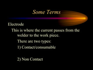 Some Terms
Electrode
This is where the current passes from the
welder to the work piece.
There are two types:
1) Contact/consumable
2) Non Contact
 