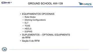 GROUND SCHOOL AW-139
• EQUIPAMENTOS OPCIONAIS
• Rotor Brake
• Ditching Configurations
• ELT
• TCAS
• HEELS
• EGPWS
• SUPLEMENTOS – OPTIONAL EQUIPMENTS
do RFM
• Seção 5 do RFM
 
