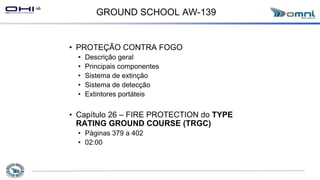 GROUND SCHOOL AW-139
• PROTEÇÃO CONTRA FOGO
• Descrição geral
• Principais componentes
• Sistema de extinção
• Sistema de detecção
• Extintores portáteis
• Capítulo 26 – FIRE PROTECTION do TYPE
RATING GROUND COURSE (TRGC)
• Páginas 379 a 402
• 02:00
 