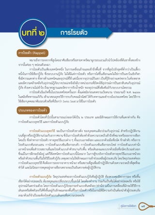 19คู่มือการใช้เชือก
บทที่ ๒ การโรยตัว
การโรยตัว (Rappel)
	 หมายถึงการลงจากที่สูงโดยอาศัยเชือกหรือสายคาดรัดมาผูกรอบเอวแล้วนำ�ไปคล้องที่ต้นขาทั้งสองข้าง
จากนั้นค่อย ๆ หย่อนตัวลงมา
	 การโรยตัวเป็นเพียงเทคนิคหนึ่ง ในการเคลื่อนย้ายและเข้าถึงพื้นที่ จากที่สูงไปยังจุดที่ต่ำ�กว่าเป็นเสี้ยว
หนึ่งในการใช้เชือกกู้ภัย ซึ่งระบบงานกู้ภัย ไม่ได้มีแค่การโรยตัว หรือการไต่ขึ้นเชือกและไม่ใช่การปีนเขาในเชิงกีฬา
ซึ่งมีความแตกต่าง ทั้งทางด้านเทคนิคและอุปกณ์ที่ใช้ แต่เนื่องจากอุปกรณ์ปีนเขา เป็นที่รู้จักอย่างแพร่หลาย ในท้องตลาด
และมีความคล้ายคลึงกับอุปกรณ์กู้ภัยบางประเภทจึงยังมีบางหน่วยงานที่ยังคงใช้อุปกรณ์การปีนเขาสับสนกับอุปกรณ์
กู้ภัย ด้วยความไม่เข้าใจ ถึงมาตรฐานและอัตราการรับน้ำ�หนัก ของอุปกรณ์ซึ่งสัมพันธ์กับระบบงานโดยรวม
	 การโรยตัวเริ่มเกิดขึ้นในประเทศไทยครั้งแรก ตั้งแต่สมัยก่อนสงครามเวียดนาม ประมาณปี พ.ศ. ๒๔๙๓
ในสมัยที่ทหารอเมริกัน เข้ามาสอนยุทธวิธีการรบกับคอมมิวนิสต์ ให้กับทหารและตำ�รวจในประเทศไทย โดยวิธีการ
ใช้เชือกบุคคลมาพันรอบตัวหรือที่เรียกว่า Swiss Seat มาใช้ในการโรยตัว
ประเภทของการโรยตัว
	 การโรยตัวโดยทั่วไปนั้นสามารถแบ่งออกได้เป็น ๒ ประเภท และมีลักษณะการใช้งานที่แตกต่างกัน คือ
การโรยตัวแบบยุทธวิธี และการโรยตัวแบบกู้ภัย
	 การโรยตัวแบบยุทธวิธี จะเป็นการโรยตัวทางดิ่ง ของบุคลคนเดียวร่วมกับอุปกรณ์ สำ�หรับปฏิบัติงาน
บนที่สูง หรือปฏิบัติงานร่วมกับอากาศยาน ซึ่งในการโรยตัวต้องทำ�ด้วยความรวดเร็วเข้าถึงที่หมายหรือออกจากเชือก
โดยเร็ว ซึ่งท่าทางการโรยตัว ทางยุทธวิธีแบบต่าง ๆ ทั้งแบบเอาหลังลง และเบรกด้วยมือที่ถนัด ข้างลำ�ตัว หรือการ
โรยตัวแบบพันรอบแขน การโรยตัวแบบพันเชือกรอบตัว การโรยตัวแบบพันเชือกรอบไหล่ การโรยตัวแบบท่านั่ง
เอาหน้าลงเพื่อสำ�รวจสถานที่และโรยตัวแบบลำ�ตัวขนานกับพื้น หรือเดินลงและเบรกด้วยมือที่ถนัดบริเวณช่วงอก
ซึ่งแม้ในการฝึกจะยังมีอยู่ แต่ก็ใช้เทคนิคการโรยตัวแบบนี้น้อยมาก ในการสู้รบจริงการโรยตัวทางยุทธวิธีแบบเอาหน้าลง
หรือลำ�ตัวขนานพื้นก็ไม่ใช่วิธีโรยตัวกู้ภัย เหตุเพราะไม่ใช่ลักษณะการเข้าช่วยเหลือผู้ประสบภัย โดยวัตถุประสงค์ของ
การโรยตัวแบบยุทธวิธี คือต้องการลงจากอาคาร หน้าผา หรือสถานที่สูงเพื่อเข้าปฏิบัติงานด้วยความรวดเร็วที่สุดที่จะ
ทำ�ได้ และไม่นิยมการหยุดอยู่กลางเชือกเพราะจะเป็นอันตรายต่อผู้ปฏิบัติงาน
	 การโรยตัวแบบกู้ภัย วัตถุประสงค์ของการโรยตัวแบบกู้ภัยคือผู้ปฏิบัติ ต้องควบคุมอัตราการลง หรือขึ้น
เชือกได้อย่างปลอดภัย ต้องหยุดและเปลี่ยนระบบขึ้นลงได้ โดยต้องทำ�งาน ร่วมกันเป็นทีมได้อย่างปลอดภัย หรือใช้
อุปกรณ์กันตกร่วมด้วย โดยการโรยตัวแบบกู้ภัยจะกระทำ�แบบหันหลังลง (ท่านั่ง) แต่ในการเคลื่อนที่มักจะใช้วิธีการ
เดินลงหรือดีดตัวลงก็ได้ซึ่งขึ้นอยู่กับลักษณะของพื้นที่ในการโรยตัวหรือในกรณีที่มีความจำ�เป็นต้องนำ�ตัวผู้ประสบภัย
ลงมาด้วยก็จำ�เป็นจะต้องโรยตัวแบบเดินลงเพื่อความปลอดภัย
 