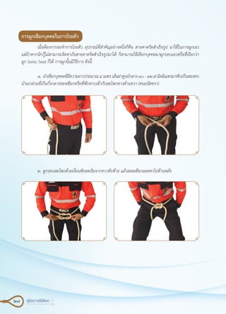 28 คู่มือการใช้เชือก
การผูกเชือกบุคคลในการโรยตัว
	 เมื่อต้องการจะทำ�การโรยตัว อุปกรณ์ที่สำ�คัญอย่างหนึ่งก็คือ สายคาดรัดสำ�เร็จรูป มาใช้ในการผูกเอว
แต่ถ้าหากนักกู้ไม่สามารถจัดหาภัยสายคาดรัดสำ�เร็จรูปมาได้ ก็สามารถใช้เชือกบุคคลมาผูกรอบเอวหรือที่เรียกว่า
ผูก Swiss Seat ก็ได้ การผูกนั้นมีวิธีการ ดังนี้
	 ๑.	นำ�เชือกบุคคลที่มีความยาวประมาณ ๔ เมตร เส้นผ่าศูนย์กลาง ๑๐ - ๑๒.๕ มิลลิเมตรมาพับเป็นสองทบ
นำ�เอาส่วนที่เป็นกึ่งกลางของเชือกหรือที่พับทาบเข้ากับสะโพกทางด้านขวา (คนถนัดขวา)
	 ๒.	ผูกรอบสะโพกด้วยเงื่อนพิรอดเริ่มจากขวาทับซ้าย แล้วสอดเชือกลอดขาไปด้านหลัง
 