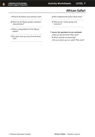 Activity Worksheets         LEVEL 1 
African Safari 
© Pearson Education Limited African Safari – Teacher’s notes 4
c What do the Maasai men and boys hunt?
……………………………………………..
d Where do the Maasai people sometimes
sing and dance?
……………………………………………..
e What is a big problem for the Maasai
people?
……………………………………………..
f Who does Anne go away from the hotel
with?
……………………………………………..
g Who telephoned the police about Anne?
……………………………………………..
h What are the visitors going to do
tomorrow?
……………………………………………..
7 Answer the questions in your notebook.
a Did you like the book? Why (not)?
b Which animals are interesting?
c Do you want to go on a safari? Why (not)?
 