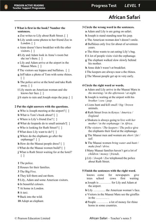 Progress Test         LEVEL 1 
African Safari 
© Pearson Education Limited African Safari – Teacher’s notes 5
1 What is first in the book? Number the
sentences.
a Zoe writes to Lily about Ruth Street. [ ]
b Lily sends some photos to her friend Zoe in
London. [ ]
c Anne doesn’t have breakfast with the other
visitors. [ ]
d Lily and Adam look in Anne’s room but
she isn’t there. [ ]
e Lily and Adam arrive at the airport in the
Maasai Mara. [ ]
f The visitors see hippos and buffaloes. [ ]
g Jeff takes a photo of Tom with some rhinos.
[ ]
h The police arrive at the hotel and take Ruth
away. [ ]
i Lily meets an American woman and she
knows her face. [ ]
j It starts to rain and Joseph stops the jeep. [ ]
2 Put the right answers with the questions.
a Who is Joseph meeting at the airport? [ ]
b What is Tom’s book about? [ ]
c Where is Lily’s friend Zoe? [ ]
d What do leopards do to small animals?[ ]
e Who is looking for Ruth Street? [ ]
f What does Lily want to do? [ ]
g Where do the elephants go after the
orphanage? [ ]
h How do the Maasai people dress? [ ]
i What do the Maasai women build? [ ]
j What is Ruth Street waiting for at the hotel?
[ ]
1 The police.
2 Houses for their families.
3 The Big Five.
4 They kill them and eat them.
5 Lily, Adam and some American visitors.
6 In beautiful colours.
7 At home in London.
8 A taxi.
9 Back into the wild.
10 Adopt an elephant.
3 Circle the wrong word in the sentences.
a Adam and Lily is are going on safari.
b Joseph is stand standing near his jeep.
c The American woman don’t doesn’t smile.
d Buffaloes only live for about of seventeen
years.
e The rhino wants to eat eating Lily’s bag.
f A lot of people visits visit the orphanage.
g The elephant walked slow slowly behind
his mother.
h Anne didn’t wasn’t at breakfast.
i The keepers are always near a the rhinos.
j The Massai people get up in very early.
4 Circle the right word or words.
a Adam and Lily arrive in the Maasai Mara in
the morning / in the afternoon / at night.
b Joseph is waiting at the airport with his
brother / cow / jeep.
c Lions hunt and kill small / big / brown
animals.
d Ruth Street lives in Kenya / America /
England.
e Shukuru is always going to live with her
mother / in the orphanage / in Africa.
f The visitors / The keepers / The police give
the elephants their food at the orphanage.
g The Maasai men and women are short / fat /
tall.
h The Maasai women bring water and hunt /
make food / drive.
i Many Maasai families haven’t got a lot of
children / money / friends.
j Lily / Joseph / Zoe telephoned the police
about Ruth Street.
5 Finish the sentences with the right word.
knows come for newspapers give
trees school cows first waiting
a Joseph is ………… for Lily and Adam at
the airport.
b Lily ………… the American woman’s face.
c Visitors in the Maasai Mara see the giraffes
in the ………… .
d People ………… a lot of money for rhino
horns in some countries.
 