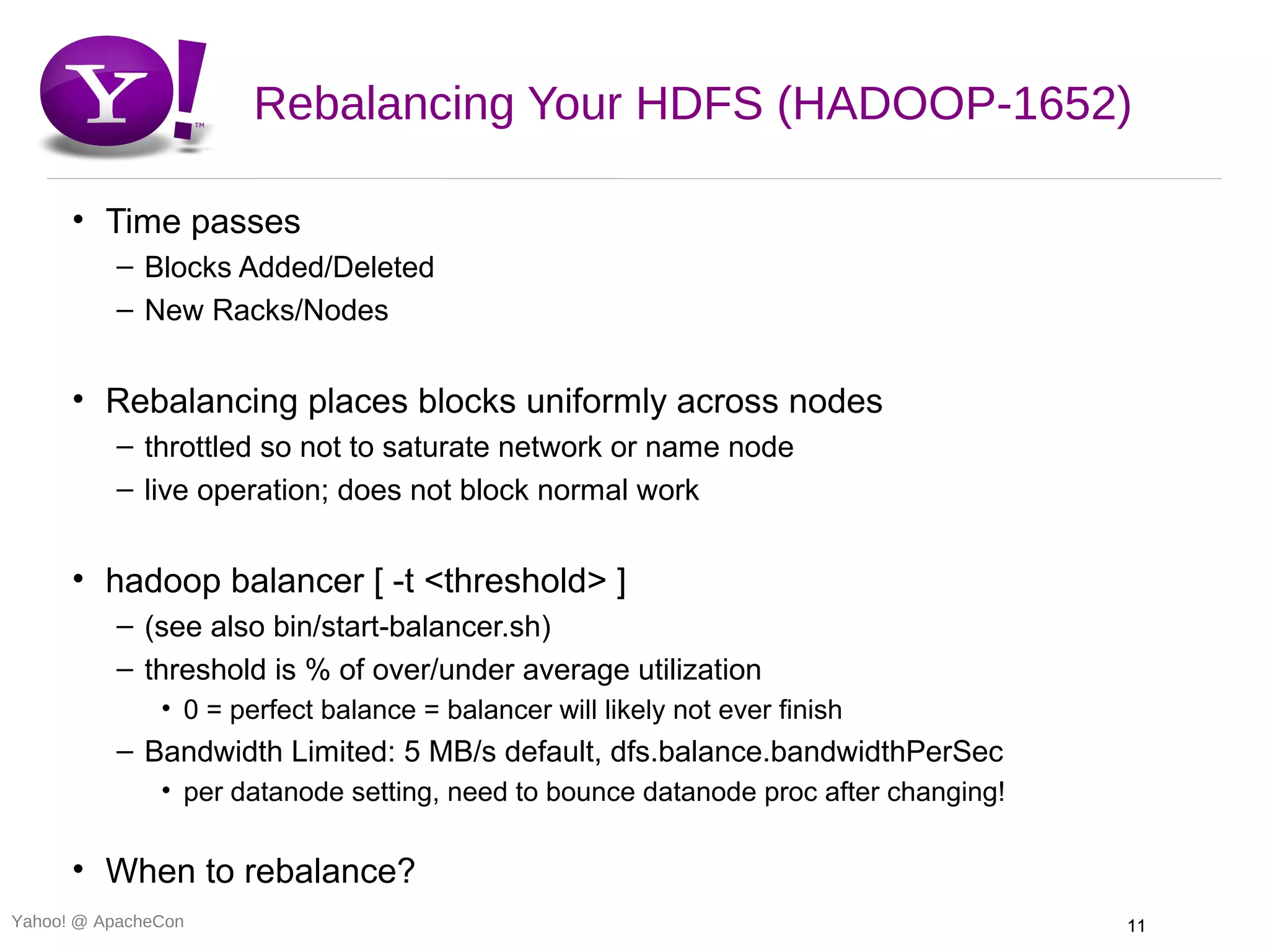 Rebalancing Your HDFS (HADOOP-1652)

      • Time passes
          – Blocks Added/Deleted
          – New Racks/Nodes


      • Rebalancing places blocks uniformly across nodes
          – throttled so not to saturate network or name node
          – live operation; does not block normal work


      • hadoop balancer [ -t <threshold> ]
          – (see also bin/start-balancer.sh)
          – threshold is % of over/under average utilization
               • 0 = perfect balance = balancer will likely not ever finish
          – Bandwidth Limited: 5 MB/s default, dfs.balance.bandwidthPerSec
               • per datanode setting, need to bounce datanode proc after changing!

      • When to rebalance?
Yahoo! @ ApacheCon                                                                    11
 