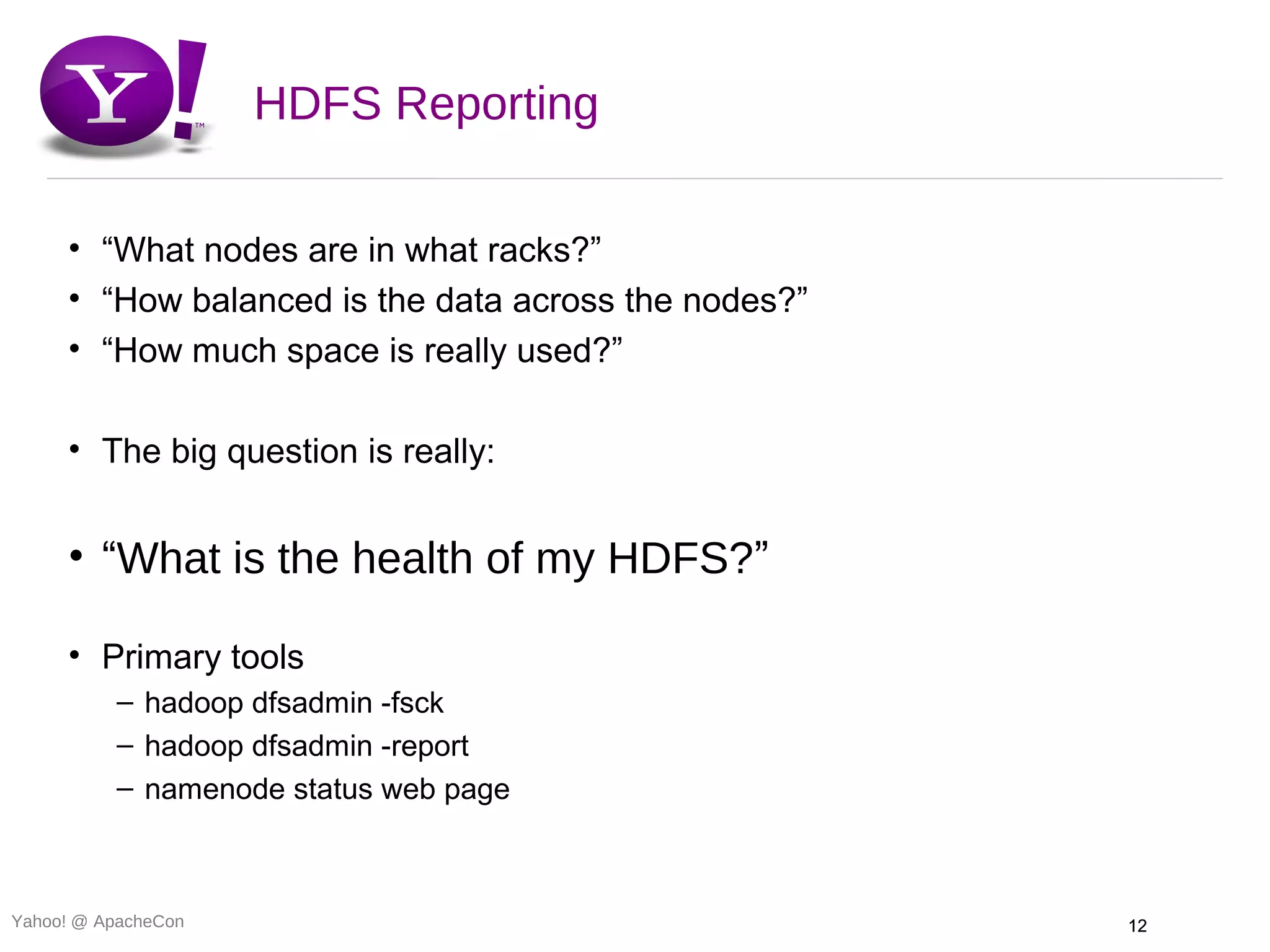 HDFS Reporting

     • “What nodes are in what racks?”
     • “How balanced is the data across the nodes?”
     • “How much space is really used?”

     • The big question is really:


     • “What is the health of my HDFS?”

     • Primary tools
          – hadoop dfsadmin -fsck
          – hadoop dfsadmin -report
          – namenode status web page



Yahoo! @ ApacheCon                                    12
 