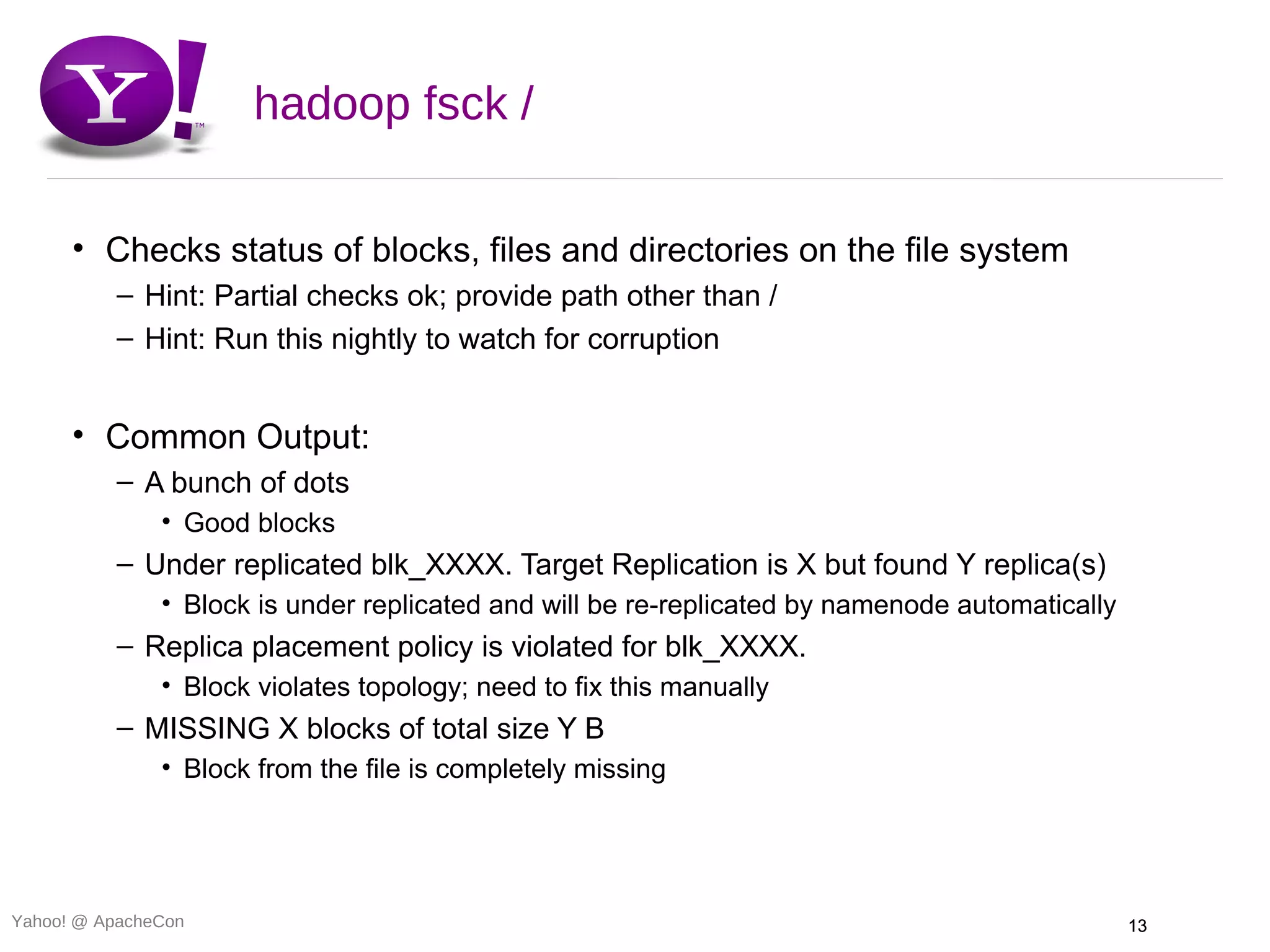 hadoop fsck /

      • Checks status of blocks, files and directories on the file system
          – Hint: Partial checks ok; provide path other than /
          – Hint: Run this nightly to watch for corruption


      • Common Output:
          – A bunch of dots
               • Good blocks
          – Under replicated blk_XXXX. Target Replication is X but found Y replica(s)
               • Block is under replicated and will be re-replicated by namenode automatically
          – Replica placement policy is violated for blk_XXXX.
               • Block violates topology; need to fix this manually
          – MISSING X blocks of total size Y B
               • Block from the file is completely missing




Yahoo! @ ApacheCon                                                                               13
 
