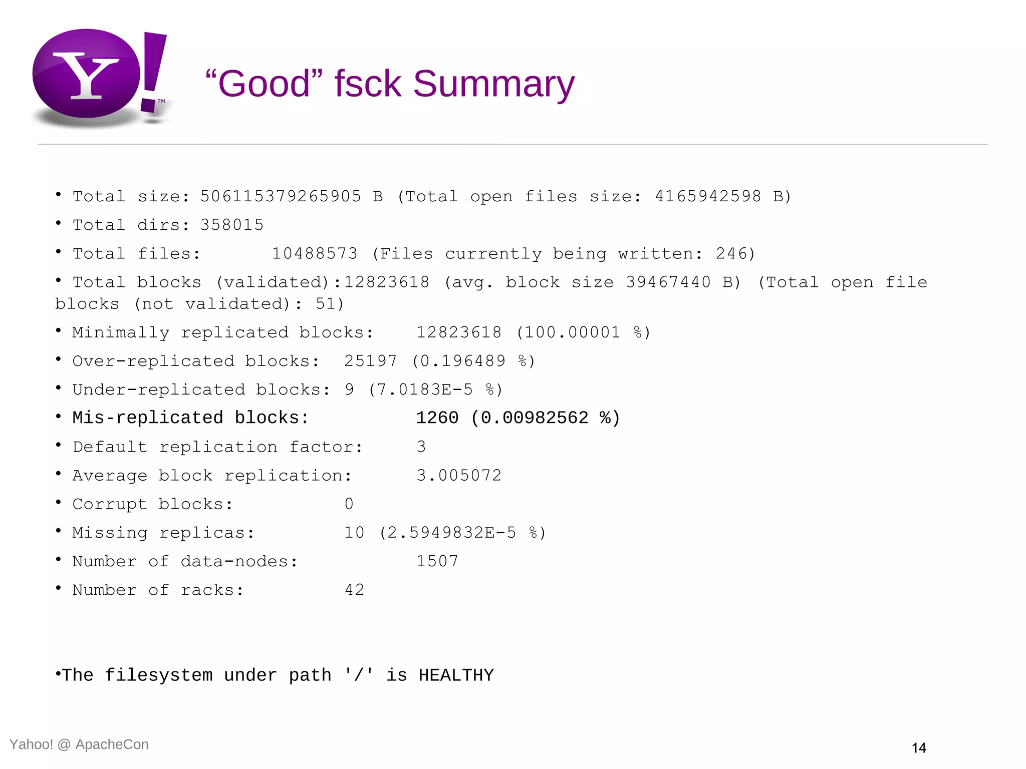 “Good” fsck Summary

     • Total size: 506115379265905 B (Total open files size: 4165942598 B)
     • Total dirs: 358015
     • Total files:         10488573 (Files currently being written: 246)
     • Total blocks (validated):12823618 (avg. block size 39467440 B) (Total open file
     blocks (not validated): 51)
     • Minimally replicated blocks:      12823618 (100.00001 %)
     • Over-replicated blocks:    25197 (0.196489 %)
     • Under-replicated blocks: 9 (7.0183E-5 %)
     • Mis-replicated blocks:            1260 (0.00982562 %)
     • Default replication factor:       3
     • Average block replication:        3.005072
     • Corrupt blocks:            0
     • Missing replicas:          10 (2.5949832E-5 %)
     • Number of data-nodes:             1507
     • Number of racks:           42



     •The filesystem under path '/' is HEALTHY


Yahoo! @ ApacheCon                                                                  14
 