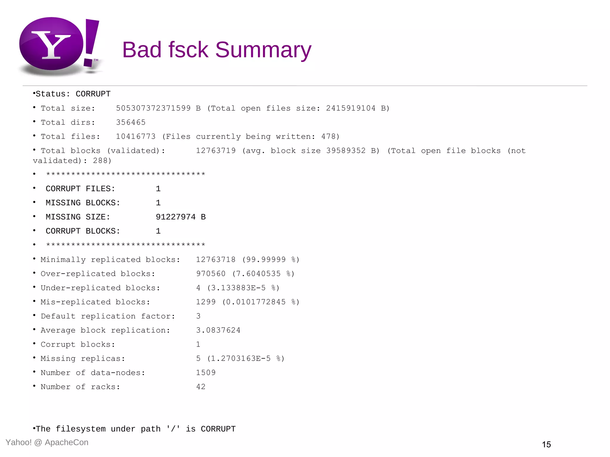 Bad fsck Summary
     •Status: CORRUPT
     • Total size:       505307372371599 B (Total open files size: 2415919104 B)
     • Total dirs:       356465
     • Total files:      10416773 (Files currently being written: 478)
     • Total blocks (validated):          12763719 (avg. block size 39589352 B) (Total open file blocks (not
     validated): 288)
     •   ********************************
     •   CORRUPT FILES:           1
     •   MISSING BLOCKS:          1
     •   MISSING SIZE:            91227974 B
     •   CORRUPT BLOCKS:          1
     •   ********************************
     • Minimally replicated blocks:       12763718 (99.99999 %)
     • Over-replicated blocks:            970560 (7.6040535 %)
     • Under-replicated blocks:           4 (3.133883E-5 %)
     • Mis-replicated blocks:             1299 (0.0101772845 %)
     • Default replication factor:        3
     • Average block replication:         3.0837624
     • Corrupt blocks:                    1
     • Missing replicas:                  5 (1.2703163E-5 %)
     • Number of data-nodes:              1509
     • Number of racks:                   42




     •The filesystem under path '/' is CORRUPT
Yahoo! @ ApacheCon                                                                                             15
 