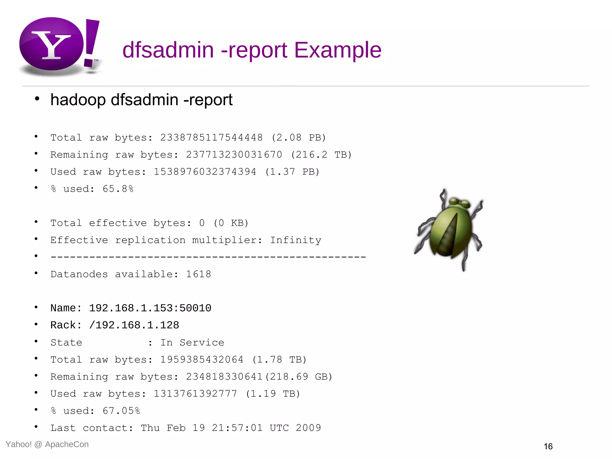 dfsadmin -report Example

      • hadoop dfsadmin -report

      •   Total raw bytes: 2338785117544448 (2.08 PB)
      •   Remaining raw bytes: 237713230031670 (216.2 TB)
      •   Used raw bytes: 1538976032374394 (1.37 PB)
      •   % used: 65.8%


      •   Total effective bytes: 0 (0 KB)
      •   Effective replication multiplier: Infinity
      •   -------------------------------------------------
      •   Datanodes available: 1618


      •   Name: 192.168.1.153:50010
      •   Rack: /192.168.1.128
      •   State            : In Service
      •   Total raw bytes: 1959385432064 (1.78 TB)
      •   Remaining raw bytes: 234818330641(218.69 GB)
      •   Used raw bytes: 1313761392777 (1.19 TB)
      •   % used: 67.05%
      •   Last contact: Thu Feb 19 21:57:01 UTC 2009
Yahoo! @ ApacheCon                                            16
 