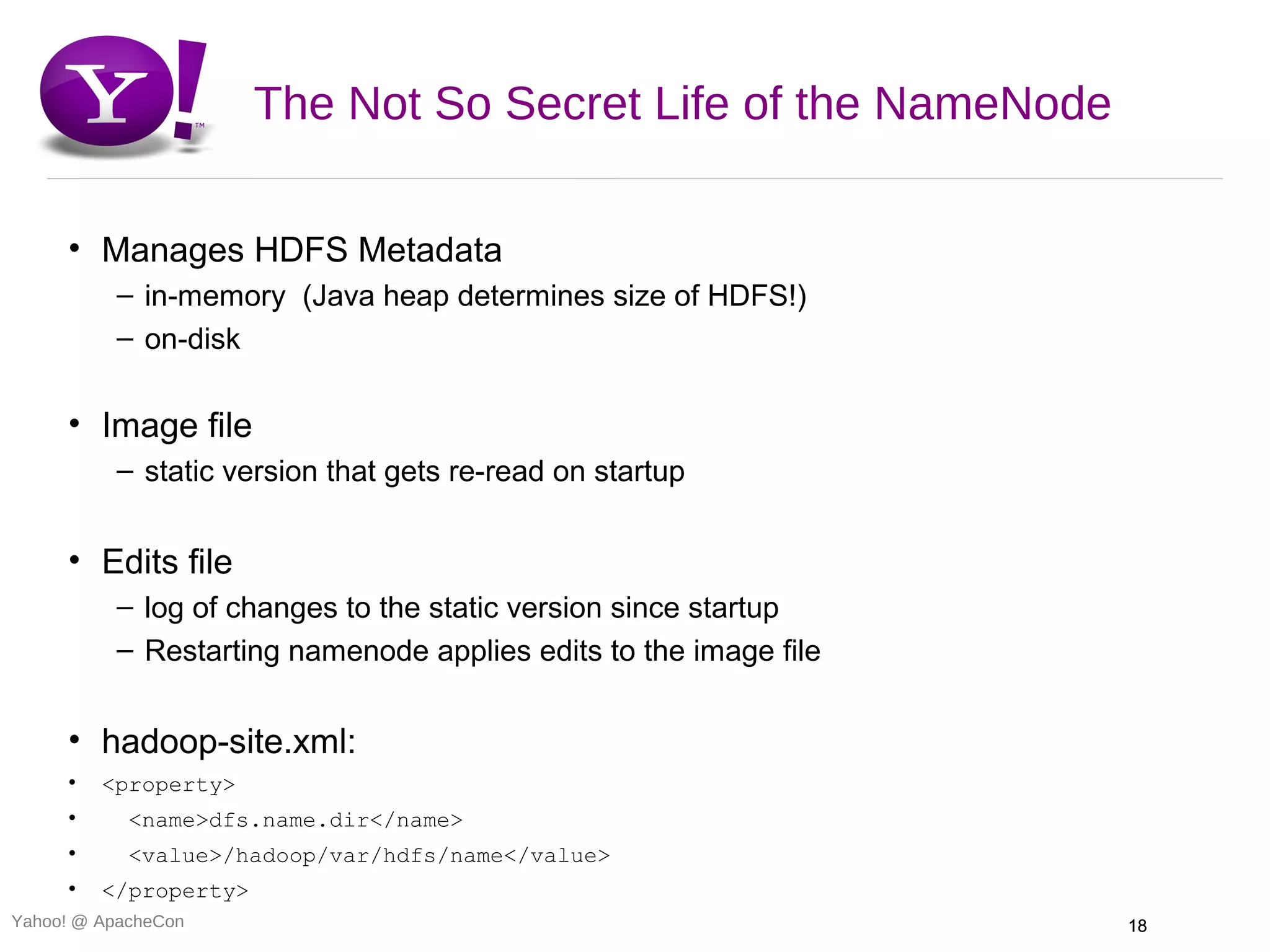 The Not So Secret Life of the NameNode

     • Manages HDFS Metadata
          – in-memory (Java heap determines size of HDFS!)
          – on-disk

     • Image file
          – static version that gets re-read on startup


     • Edits file
          – log of changes to the static version since startup
          – Restarting namenode applies edits to the image file


     • hadoop-site.xml:
     •   <property>
     •      <name>dfs.name.dir</name>
     •      <value>/hadoop/var/hdfs/name</value>
     •   </property>
Yahoo! @ ApacheCon                                                18
 