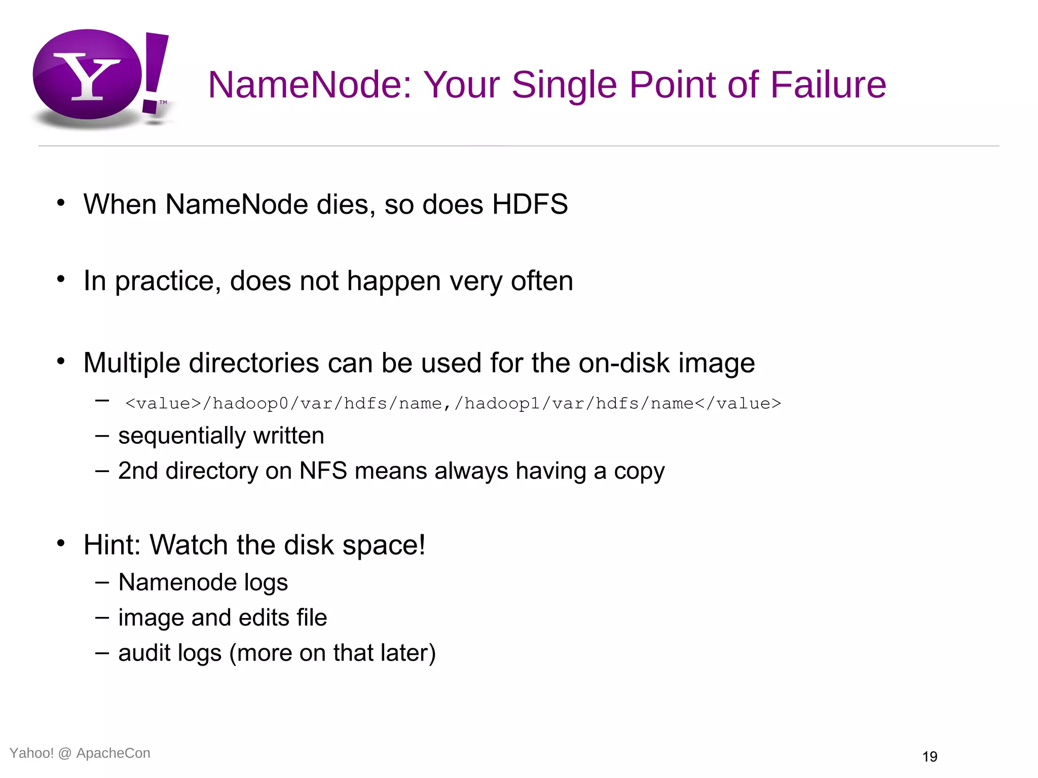 NameNode: Your Single Point of Failure

     • When NameNode dies, so does HDFS

     • In practice, does not happen very often

     • Multiple directories can be used for the on-disk image
          – <value>/hadoop0/var/hdfs/name,/hadoop1/var/hdfs/name</value>
          – sequentially written
          – 2nd directory on NFS means always having a copy


     • Hint: Watch the disk space!
          – Namenode logs
          – image and edits file
          – audit logs (more on that later)



Yahoo! @ ApacheCon                                                         19
 