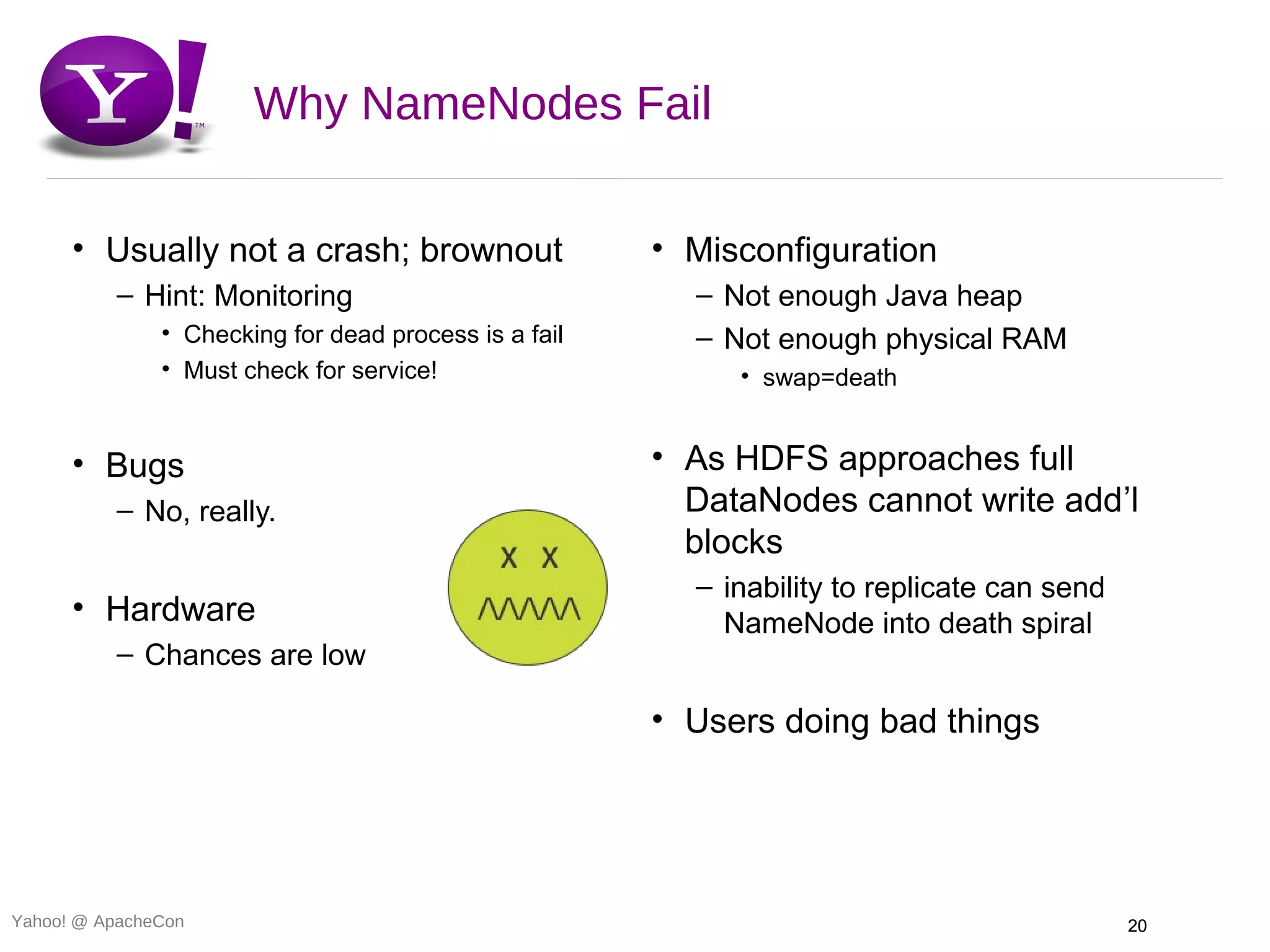 Why NameNodes Fail

      • Usually not a crash; brownout                  • Misconfiguration
          – Hint: Monitoring                             – Not enough Java heap
               • Checking for dead process is a fail     – Not enough physical RAM
               • Must check for service!                    • swap=death


      • Bugs                                           • As HDFS approaches full
          – No, really.                                  DataNodes cannot write add’l
                                                         blocks
                                                         – inability to replicate can send
      • Hardware                                           NameNode into death spiral
          – Chances are low

                                                       • Users doing bad things




Yahoo! @ ApacheCon                                                                           20
 