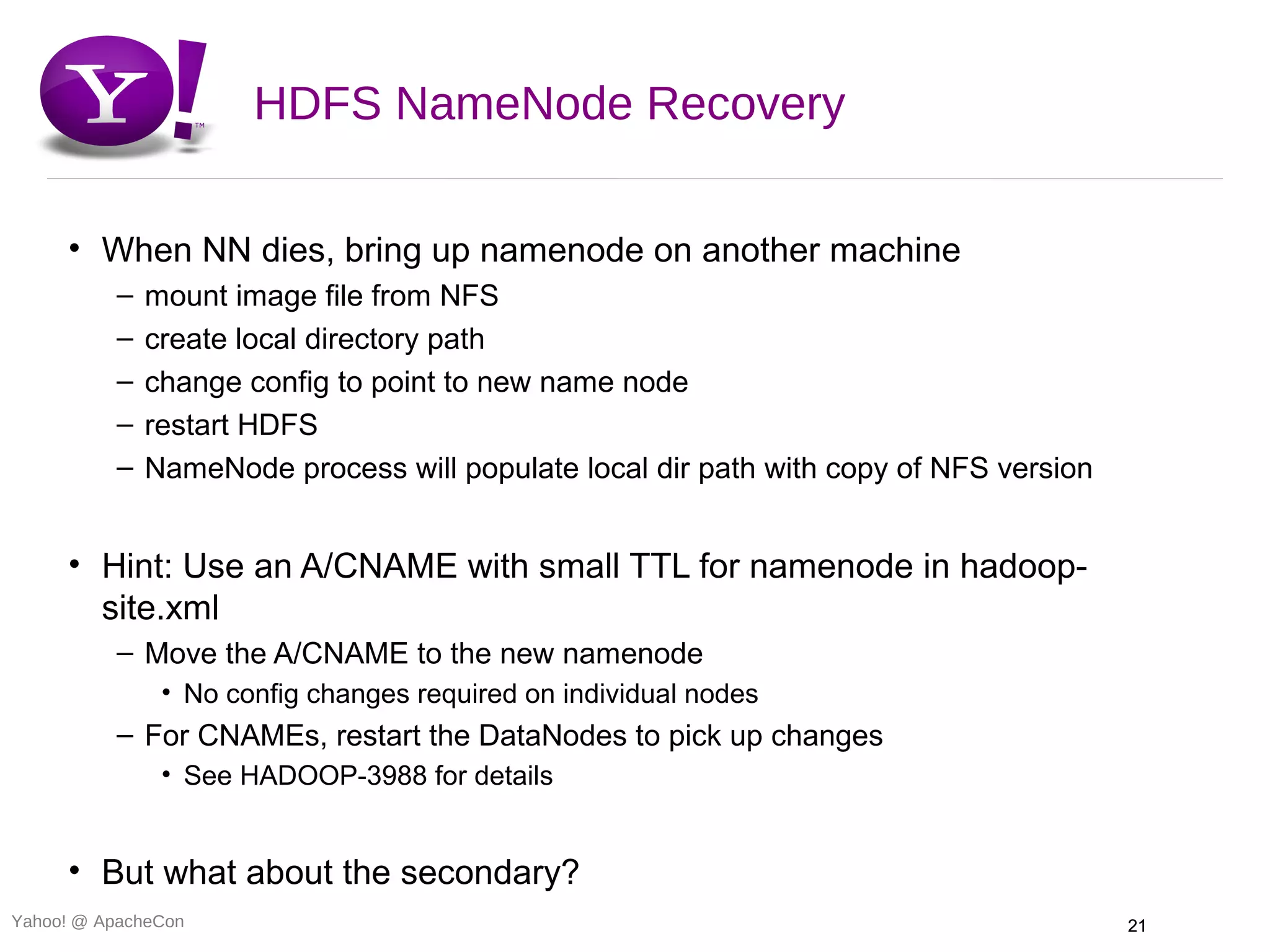 HDFS NameNode Recovery

     • When NN dies, bring up namenode on another machine
          –   mount image file from NFS
          –   create local directory path
          –   change config to point to new name node
          –   restart HDFS
          –   NameNode process will populate local dir path with copy of NFS version


     • Hint: Use an A/CNAME with small TTL for namenode in hadoop-
       site.xml
          – Move the A/CNAME to the new namenode
               • No config changes required on individual nodes
          – For CNAMEs, restart the DataNodes to pick up changes
               • See HADOOP-3988 for details


     • But what about the secondary?
Yahoo! @ ApacheCon                                                                     21
 