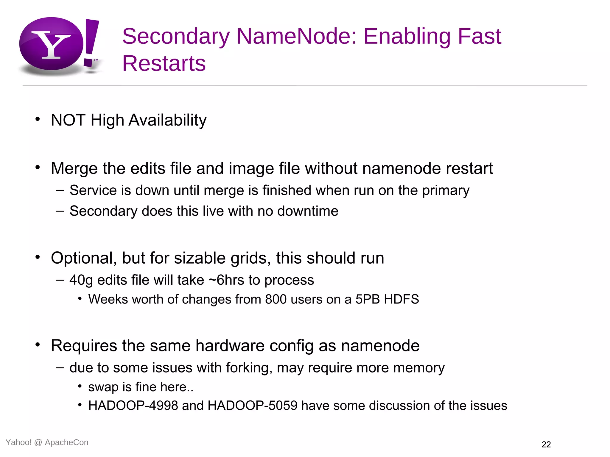 Secondary NameNode: Enabling Fast
                     Restarts

      • NOT High Availability

      • Merge the edits file and image file without namenode restart
          – Service is down until merge is finished when run on the primary
          – Secondary does this live with no downtime


      • Optional, but for sizable grids, this should run
          – 40g edits file will take ~6hrs to process
               • Weeks worth of changes from 800 users on a 5PB HDFS


      • Requires the same hardware config as namenode
          – due to some issues with forking, may require more memory
               • swap is fine here..
               • HADOOP-4998 and HADOOP-5059 have some discussion of the issues

Yahoo! @ ApacheCon                                                                22
 
