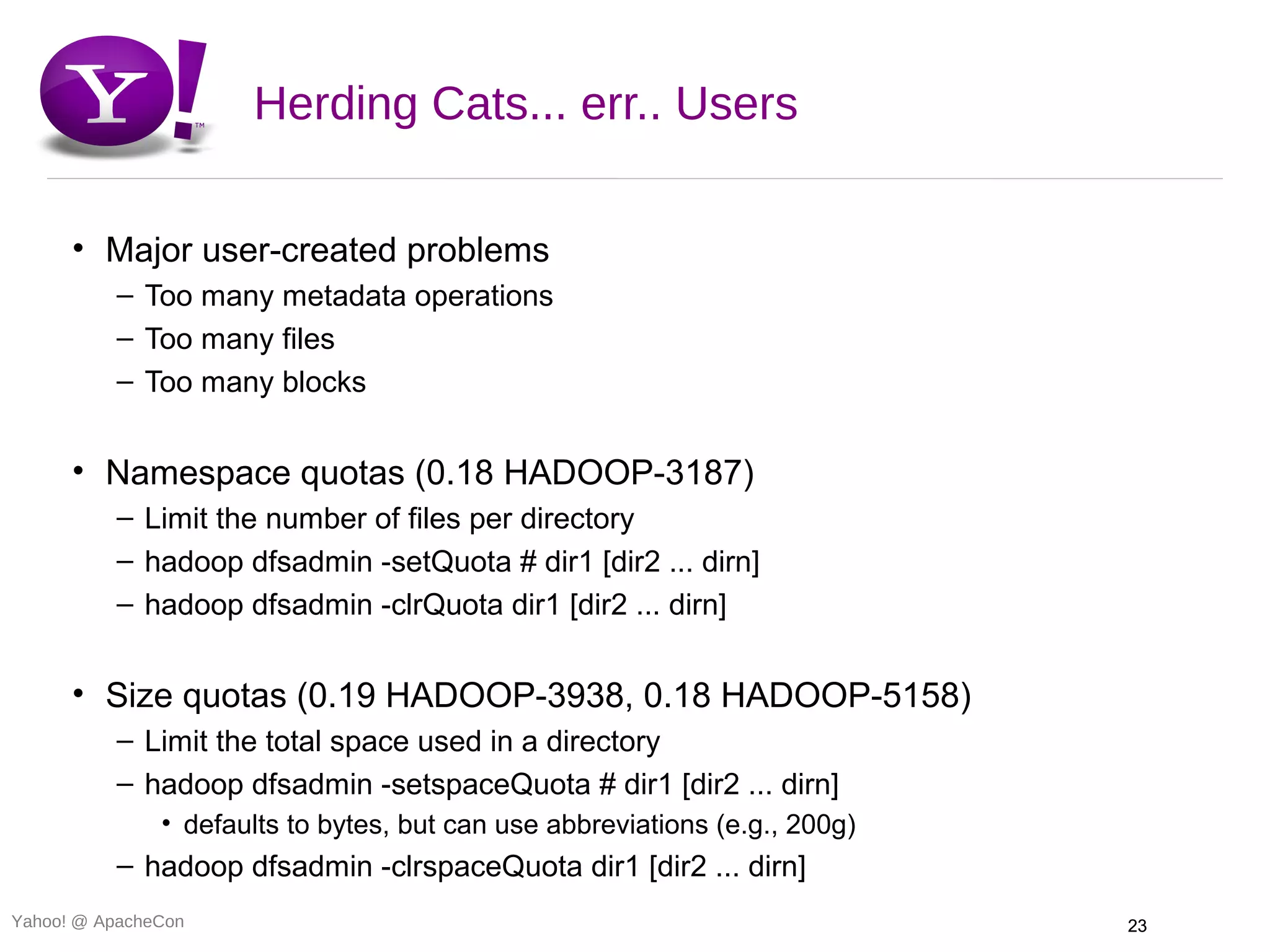 Herding Cats... err.. Users

      • Major user-created problems
          – Too many metadata operations
          – Too many files
          – Too many blocks


      • Namespace quotas (0.18 HADOOP-3187)
          – Limit the number of files per directory
          – hadoop dfsadmin -setQuota # dir1 [dir2 ... dirn]
          – hadoop dfsadmin -clrQuota dir1 [dir2 ... dirn]


      • Size quotas (0.19 HADOOP-3938, 0.18 HADOOP-5158)
          – Limit the total space used in a directory
          – hadoop dfsadmin -setspaceQuota # dir1 [dir2 ... dirn]
               • defaults to bytes, but can use abbreviations (e.g., 200g)
          – hadoop dfsadmin -clrspaceQuota dir1 [dir2 ... dirn]
Yahoo! @ ApacheCon                                                           23
 