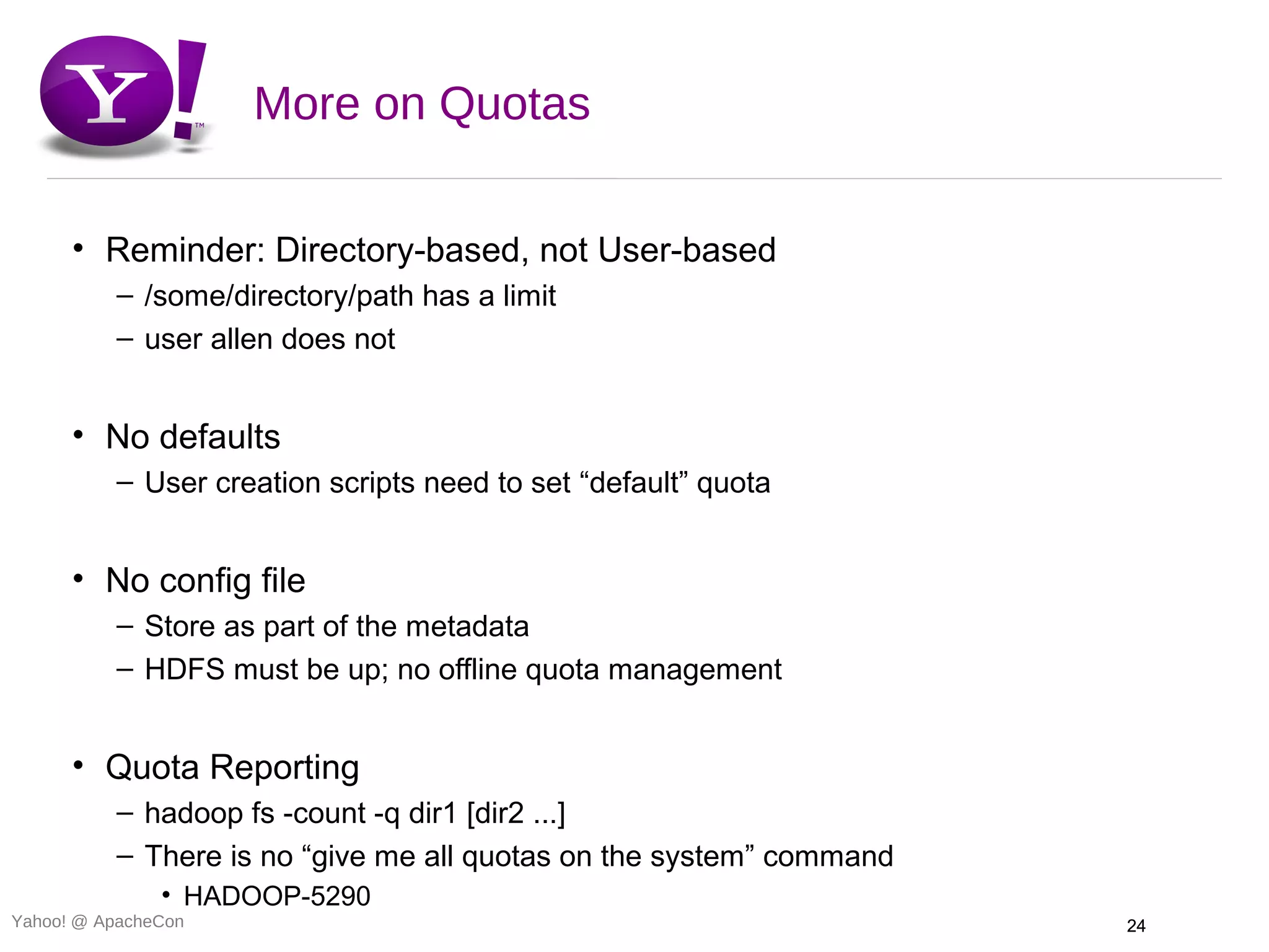 More on Quotas

      • Reminder: Directory-based, not User-based
          – /some/directory/path has a limit
          – user allen does not


      • No defaults
          – User creation scripts need to set “default” quota


      • No config file
          – Store as part of the metadata
          – HDFS must be up; no offline quota management


      • Quota Reporting
          – hadoop fs -count -q dir1 [dir2 ...]
          – There is no “give me all quotas on the system” command
               • HADOOP-5290
Yahoo! @ ApacheCon                                                   24
 