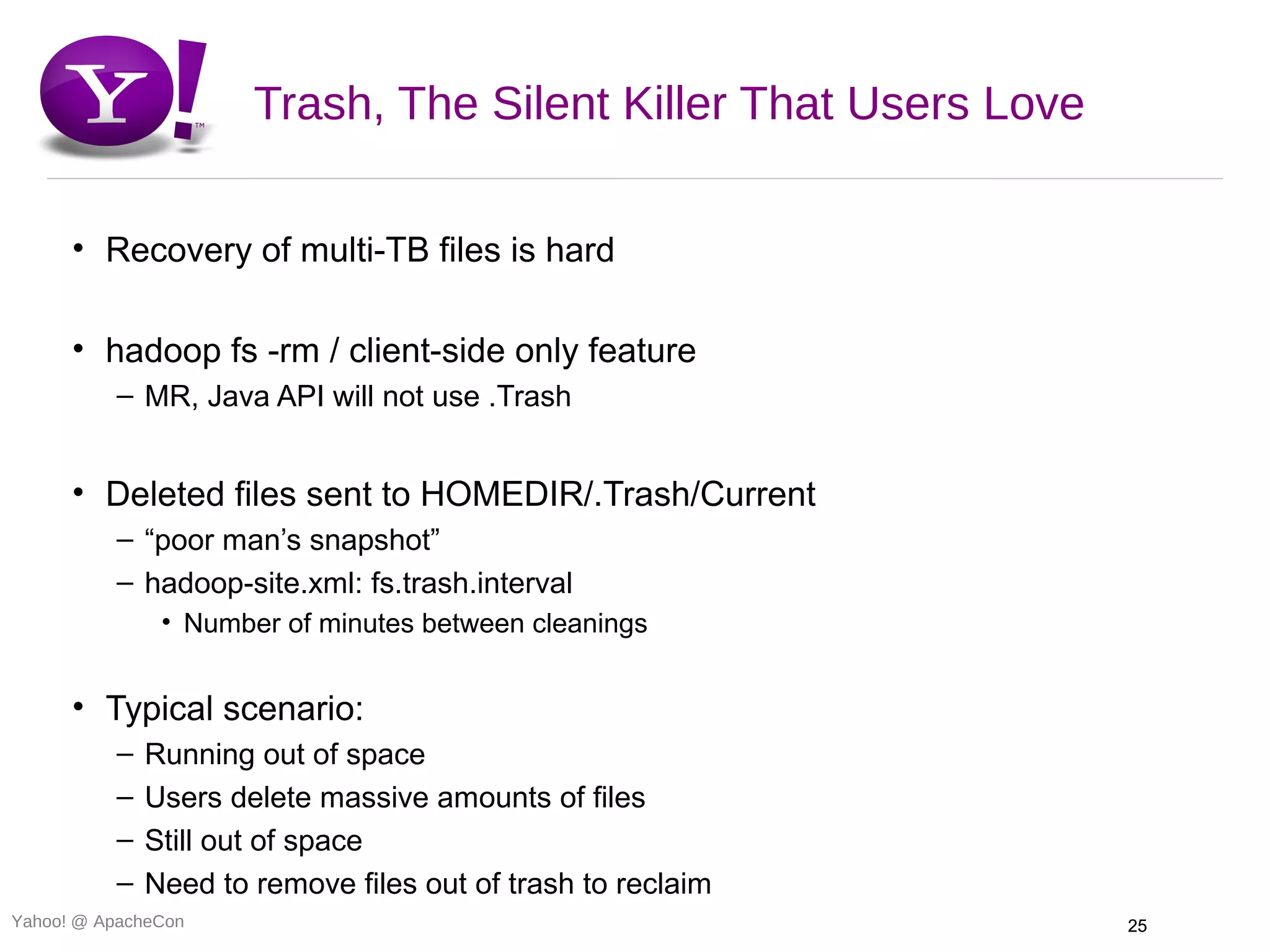 Trash, The Silent Killer That Users Love

      • Recovery of multi-TB files is hard

      • hadoop fs -rm / client-side only feature
          – MR, Java API will not use .Trash


      • Deleted files sent to HOMEDIR/.Trash/Current
          – “poor man’s snapshot”
          – hadoop-site.xml: fs.trash.interval
               • Number of minutes between cleanings


      • Typical scenario:
          –   Running out of space
          –   Users delete massive amounts of files
          –   Still out of space
          –   Need to remove files out of trash to reclaim
Yahoo! @ ApacheCon                                               25
 
