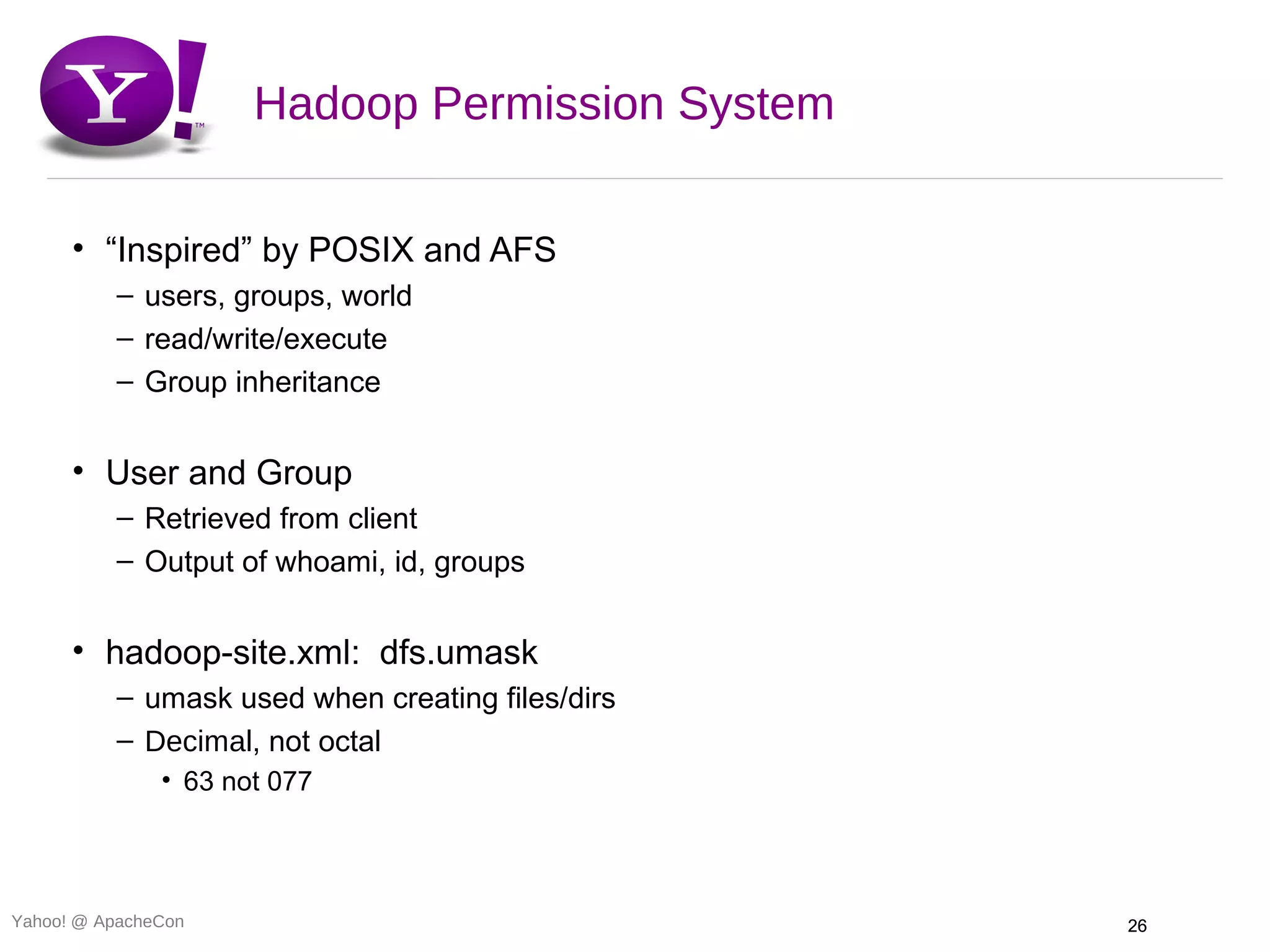 Hadoop Permission System

      • “Inspired” by POSIX and AFS
          – users, groups, world
          – read/write/execute
          – Group inheritance


      • User and Group
          – Retrieved from client
          – Output of whoami, id, groups


      • hadoop-site.xml: dfs.umask
          – umask used when creating files/dirs
          – Decimal, not octal
               • 63 not 077




Yahoo! @ ApacheCon                                26
 