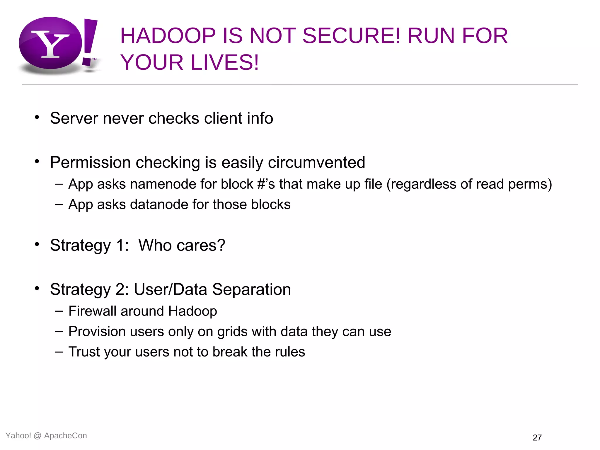 HADOOP IS NOT SECURE! RUN FOR
                     YOUR LIVES!

      • Server never checks client info

      • Permission checking is easily circumvented
          – App asks namenode for block #’s that make up file (regardless of read perms)
          – App asks datanode for those blocks

      • Strategy 1: Who cares?

      • Strategy 2: User/Data Separation
          – Firewall around Hadoop
          – Provision users only on grids with data they can use
          – Trust your users not to break the rules




Yahoo! @ ApacheCon                                                                  27
 