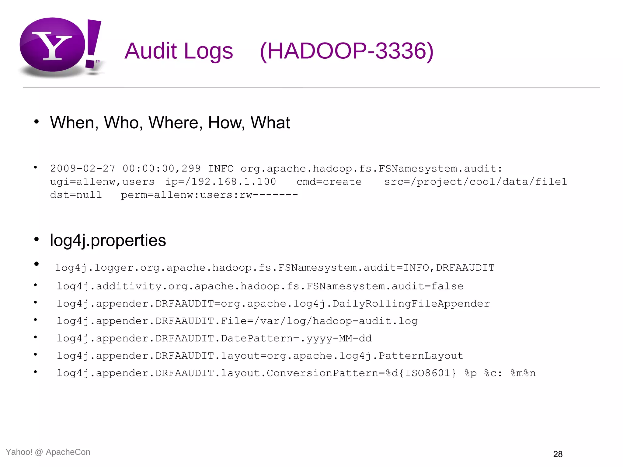 Audit Logs         (HADOOP-3336)

     • When, Who, Where, How, What

     •   2009-02-27 00:00:00,299 INFO org.apache.hadoop.fs.FSNamesystem.audit:
         ugi=allenw,users ip=/192.168.1.100    cmd=create   src=/project/cool/data/file1
         dst=null   perm=allenw:users:rw-------



     • log4j.properties
     • log4j.logger.org.apache.hadoop.fs.FSNamesystem.audit=INFO,DRFAAUDIT
     •    log4j.additivity.org.apache.hadoop.fs.FSNamesystem.audit=false
     •    log4j.appender.DRFAAUDIT=org.apache.log4j.DailyRollingFileAppender
     •    log4j.appender.DRFAAUDIT.File=/var/log/hadoop-audit.log
     •    log4j.appender.DRFAAUDIT.DatePattern=.yyyy-MM-dd
     •    log4j.appender.DRFAAUDIT.layout=org.apache.log4j.PatternLayout
     •    log4j.appender.DRFAAUDIT.layout.ConversionPattern=%d{ISO8601} %p %c: %m%n




Yahoo! @ ApacheCon                                                                    28
 