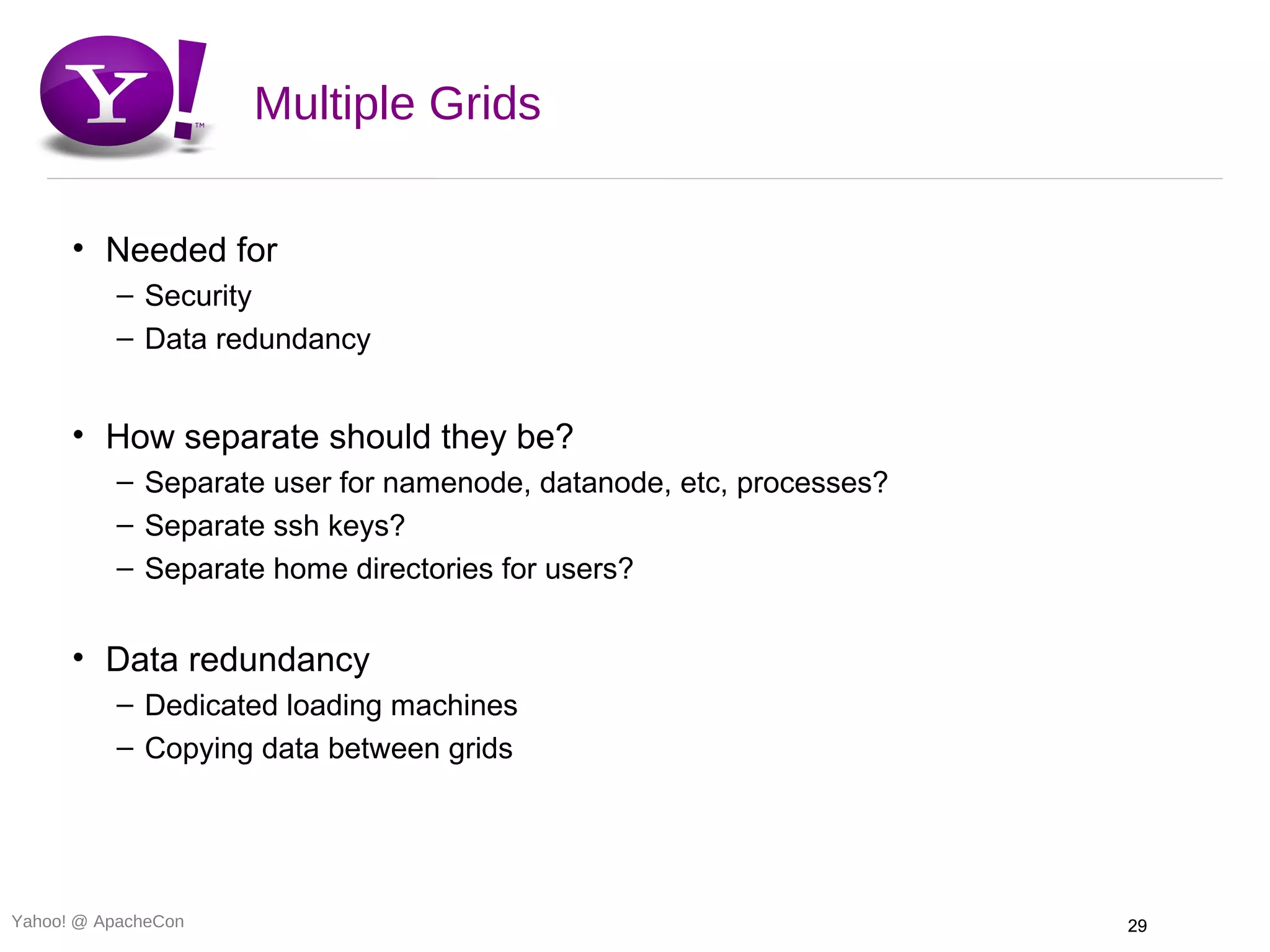 Multiple Grids

      • Needed for
          – Security
          – Data redundancy


      • How separate should they be?
          – Separate user for namenode, datanode, etc, processes?
          – Separate ssh keys?
          – Separate home directories for users?


      • Data redundancy
          – Dedicated loading machines
          – Copying data between grids




Yahoo! @ ApacheCon                                                  29
 