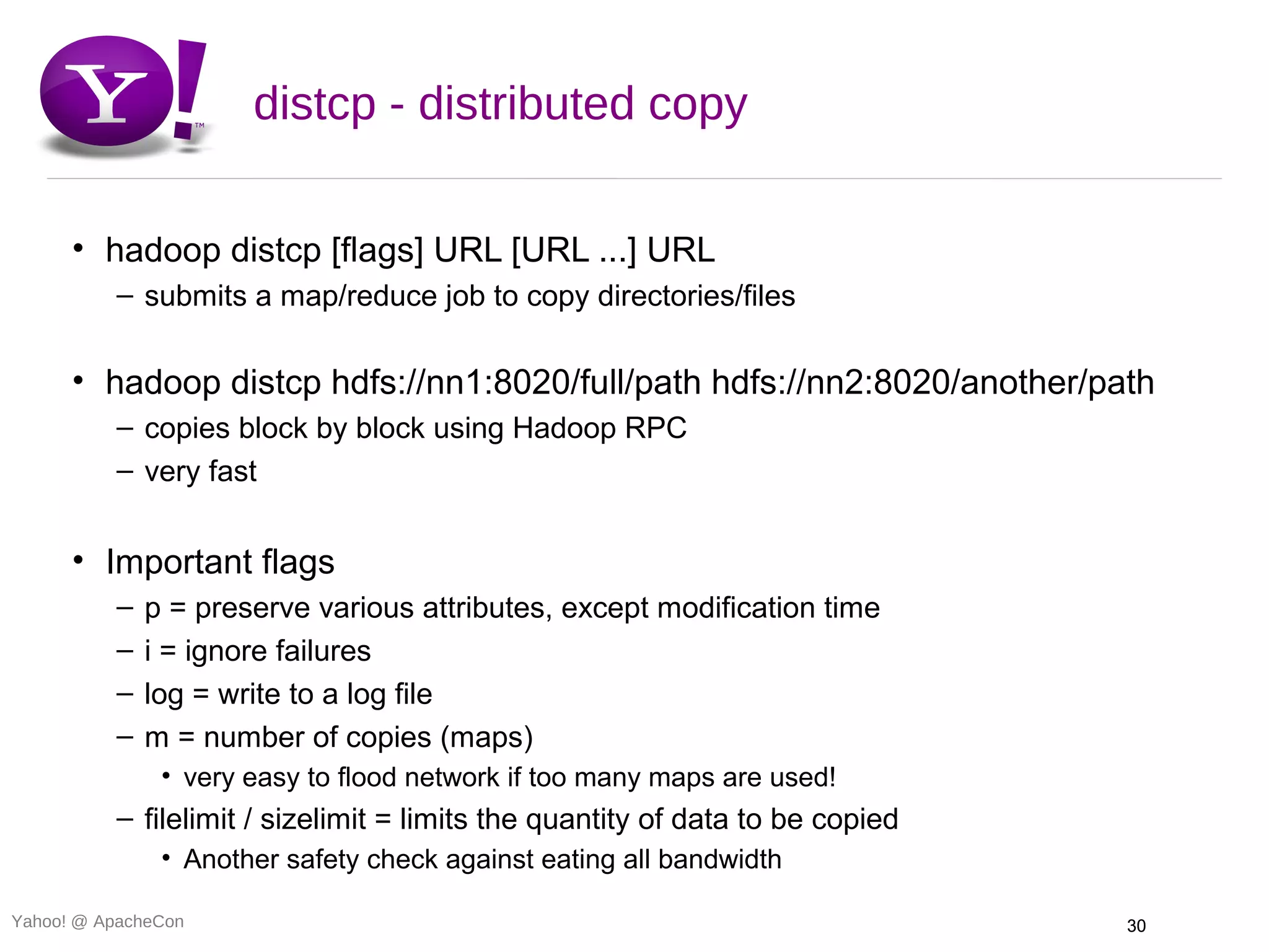 distcp - distributed copy

      • hadoop distcp [flags] URL [URL ...] URL
          – submits a map/reduce job to copy directories/files

      • hadoop distcp hdfs://nn1:8020/full/path hdfs://nn2:8020/another/path
          – copies block by block using Hadoop RPC
          – very fast


      • Important flags
          –   p = preserve various attributes, except modification time
          –   i = ignore failures
          –   log = write to a log file
          –   m = number of copies (maps)
               • very easy to flood network if too many maps are used!
          – filelimit / sizelimit = limits the quantity of data to be copied
               • Another safety check against eating all bandwidth

Yahoo! @ ApacheCon                                                             30
 