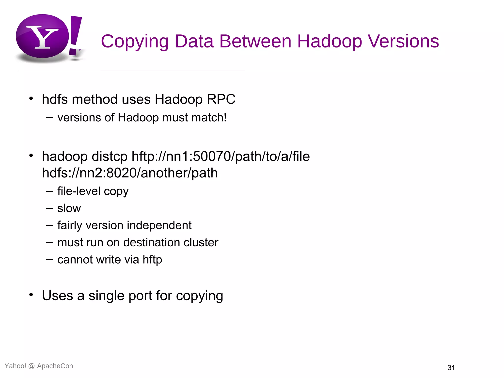 Copying Data Between Hadoop Versions

      • hdfs method uses Hadoop RPC
          – versions of Hadoop must match!


      • hadoop distcp hftp://nn1:50070/path/to/a/file
        hdfs://nn2:8020/another/path
          –   file-level copy
          –   slow
          –   fairly version independent
          –   must run on destination cluster
          –   cannot write via hftp


      • Uses a single port for copying



Yahoo! @ ApacheCon                                           31
 