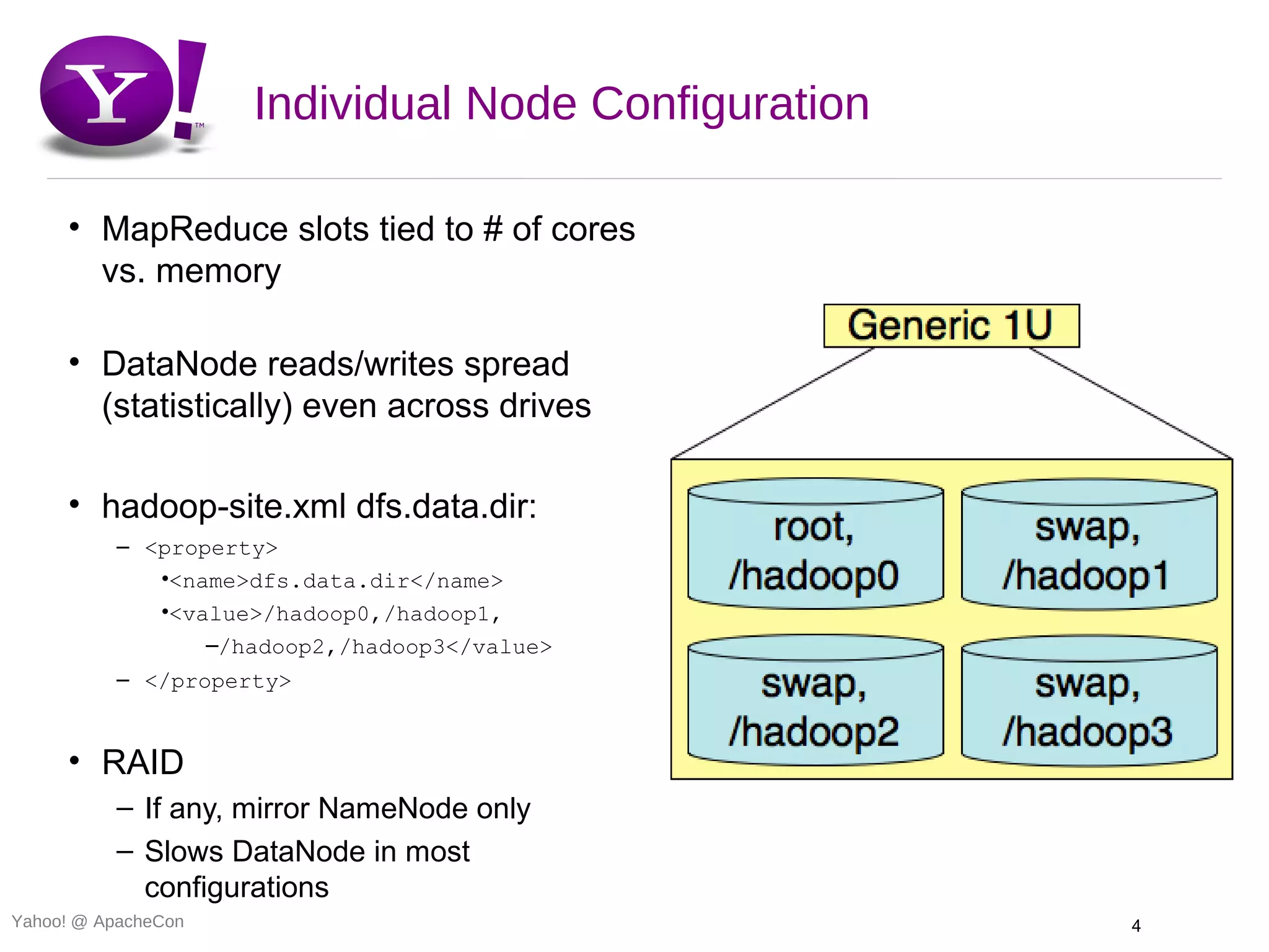 Individual Node Configuration

     • MapReduce slots tied to # of cores
       vs. memory

     • DataNode reads/writes spread
       (statistically) even across drives

     • hadoop-site.xml dfs.data.dir:
          – <property>
             •<name>dfs.data.dir</name>
             •<value>/hadoop0,/hadoop1,
                 –/hadoop2,/hadoop3</value>
          – </property>


     • RAID
          – If any, mirror NameNode only
          – Slows DataNode in most
            configurations
Yahoo! @ ApacheCon                                   4
 