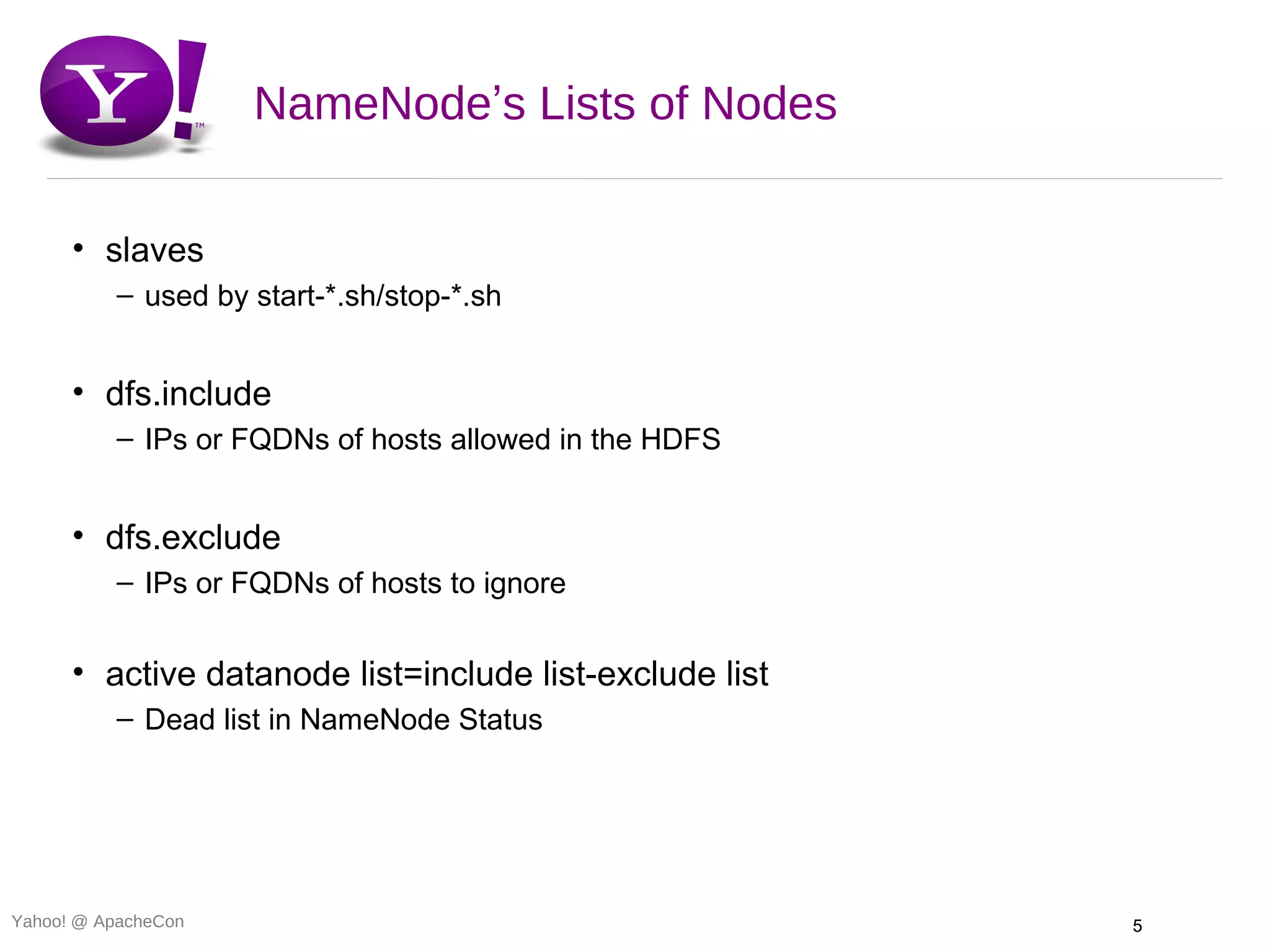 NameNode’s Lists of Nodes

      • slaves
          – used by start-*.sh/stop-*.sh


      • dfs.include
          – IPs or FQDNs of hosts allowed in the HDFS


      • dfs.exclude
          – IPs or FQDNs of hosts to ignore


      • active datanode list=include list-exclude list
          – Dead list in NameNode Status




Yahoo! @ ApacheCon                                       5
 