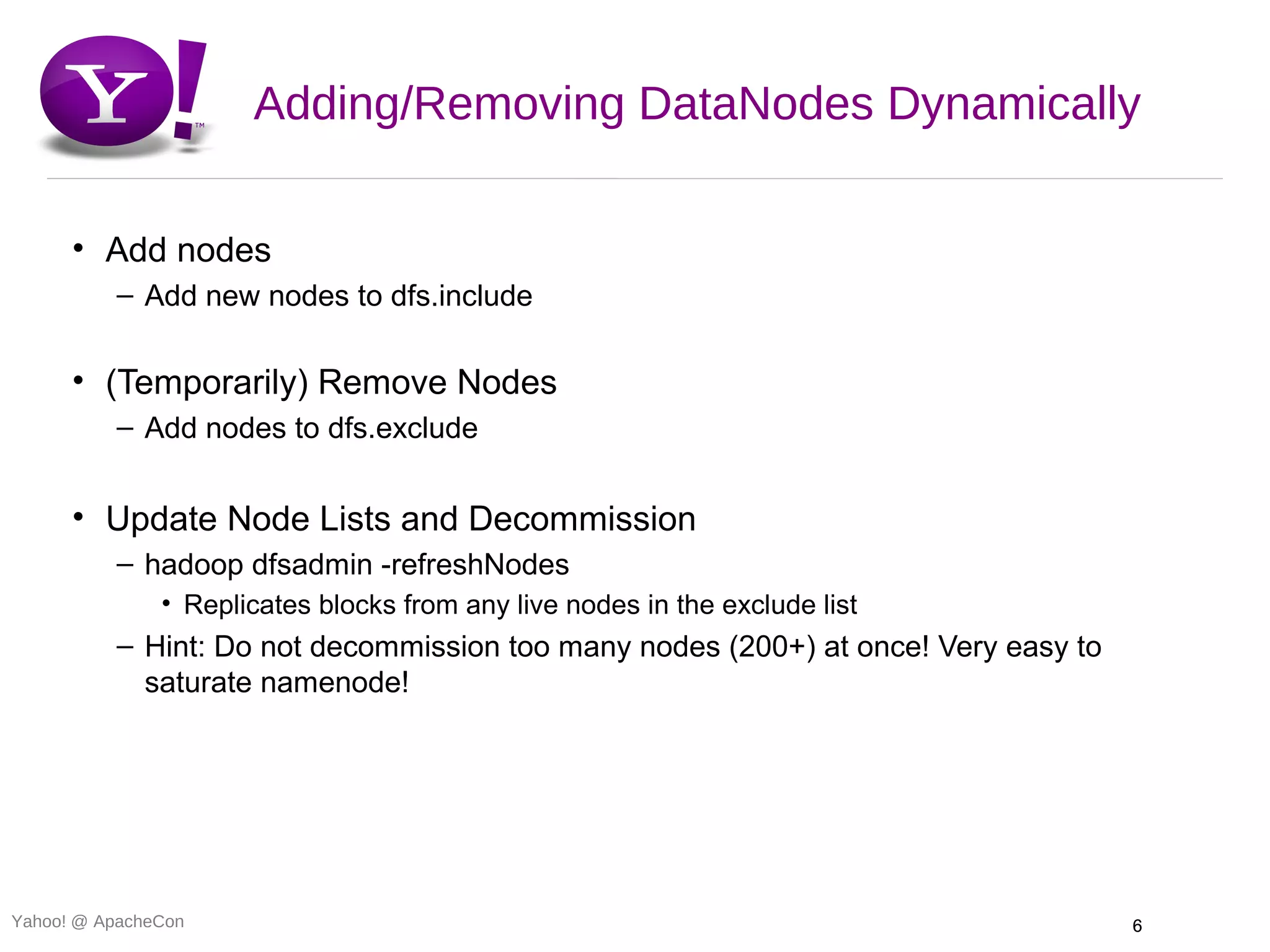 Adding/Removing DataNodes Dynamically

      • Add nodes
          – Add new nodes to dfs.include

      • (Temporarily) Remove Nodes
          – Add nodes to dfs.exclude


      • Update Node Lists and Decommission
          – hadoop dfsadmin -refreshNodes
               • Replicates blocks from any live nodes in the exclude list
          – Hint: Do not decommission too many nodes (200+) at once! Very easy to
            saturate namenode!




Yahoo! @ ApacheCon                                                                  6
 