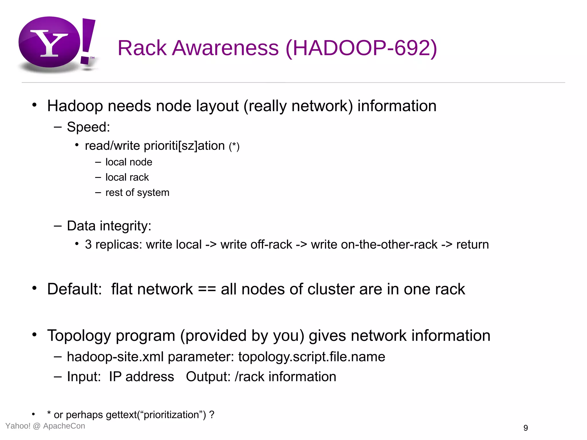Rack Awareness (HADOOP-692)

     • Hadoop needs node layout (really network) information
          – Speed:
               • read/write prioriti[sz]ation (*)
                     – local node
                     – local rack
                     – rest of system


          – Data integrity:
               • 3 replicas: write local -> write off-rack -> write on-the-other-rack -> return


     • Default: flat network == all nodes of cluster are in one rack

     • Topology program (provided by you) gives network information
          – hadoop-site.xml parameter: topology.script.file.name
          – Input: IP address Output: /rack information

     •   * or perhaps gettext(“prioritization”) ?
Yahoo! @ ApacheCon                                                                                9
 