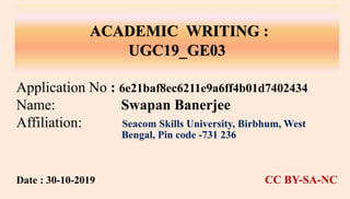 ACADEMIC WRITING :
UGC19_GE03
Application No : 6e21baf8ec6211e9a6ff4b01d7402434
Name: Swapan Banerjee
Affiliation: Seacom Skills University, Birbhum, West
Bengal, Pin code -731 236
Date : 30-10-2019 CC BY-SA-NC
 