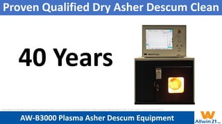 Proven Qualified Dry Asher Descum Clean
40 Years
AW-B3000 Plasma Asher Descum Equipment
All specification and information here are subject to change without notice and cannot be used for purchase and facility plan. All legacy equipment trademarks belong to O.E.M.. © 2021 Allwin21 Corp. All Rights Reserved.
 