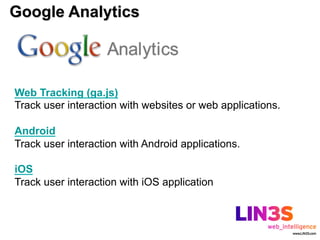 Google Analytics



Web Tracking (ga.js)
Track user interaction with websites or web applications.

Android
Track user interaction with Android applications.

iOS
Track user interaction with iOS application
 