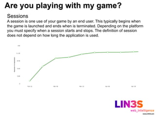 Are you playing with my game?
Sessions
A session is one use of your game by an end user. This typically begins when
the game is launched and ends when is terminated. Depending on the platform
you must specify when a session starts and stops. The definition of session
does not depend on how long the application is used.
 