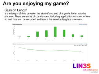 Are you enjoying my game?
Session Length
Is the length of time between the start of and end of a game. It can vary by
platform. There are some circumstances, including application crashes, where
no end time can be recorded and hence the session length is unknown.
 