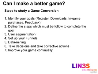 Can I make a better game?
Steps to study a Game Conversion

1.  Identify your goals (Register, Downloads, In-game
    purchases, Feedback)
2.  Define the steps which must be follow to complete the
    goal
3.  User segmentation
4.  Set up your Funnels
5.  Data-mining
6.  Take decisions and take corrective actions
7.  Improve your game continually
 