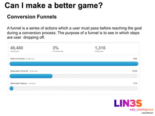 Can I make a better game?
Conversion Funnels

A funnel is a series of actions which a user must pass before reaching the goal
during a conversion process. The purpose of a funnel is to see in which steps
are user dropping off.
 
