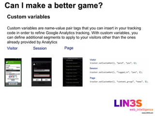 Can I make a better game?
Custom variables

Custom variables are name-value pair tags that you can insert in your tracking
code in order to refine Google Analytics tracking. With custom variables, you
can define additional segments to apply to your visitors other than the ones
already provided by Analytics
 