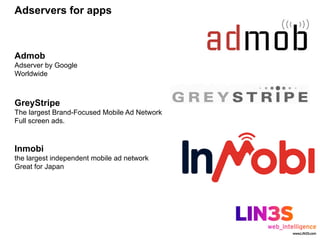 Adservers for apps



Admob
Adserver by Google
Worldwide



GreyStripe
The largest Brand-Focused Mobile Ad Network
Full screen ads.



Inmobi
the largest independent mobile ad network
Great for Japan
 