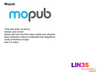 Mopub




“One-stop-shop” ad server.
Analytic and control.
Server ads from all of the major mobile and networks.
Easy integration without complicated sdk integrations
Cross promotions of apps
See it in action
 